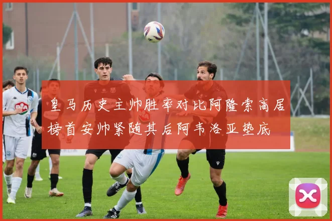 皇马历史主帅胜率对比阿隆索高居榜首安帅紧随其后阿韦洛亚垫底
